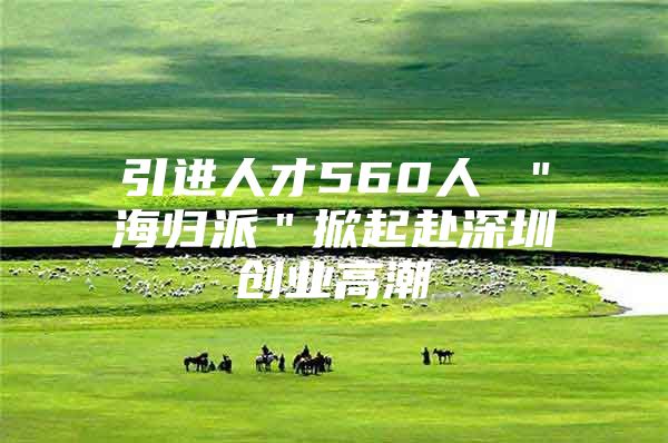 引進(jìn)人才560人 ＂海歸派＂掀起赴深圳創(chuàng)業(yè)高潮