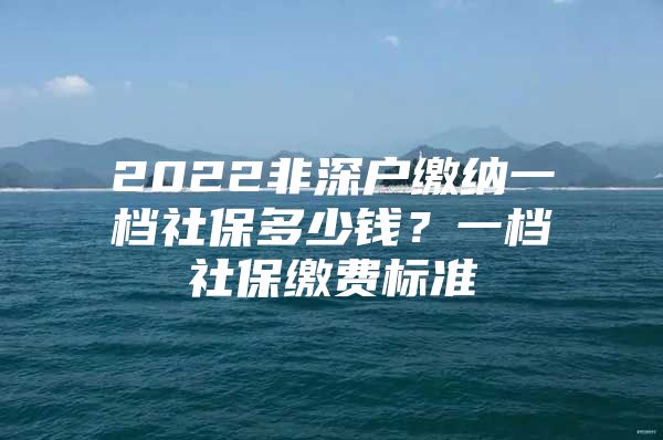 2022非深戶繳納一檔社保多少錢？一檔社保繳費標準