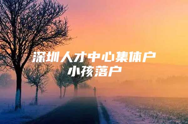 深圳人才中心集體戶小孩落戶