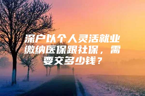 深戶以個人靈活就業(yè)繳納醫(yī)保跟社保，需要交多少錢？