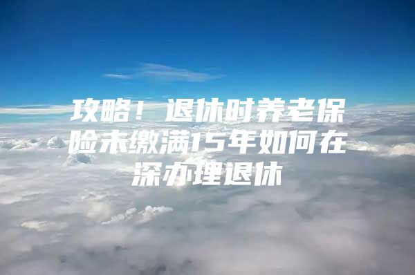 攻略！退休時養(yǎng)老保險未繳滿15年如何在深辦理退休