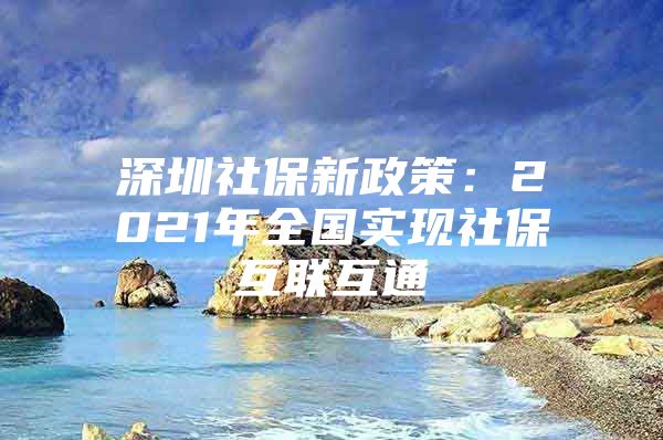 深圳社保新政策：2021年全國(guó)實(shí)現(xiàn)社保互聯(lián)互通