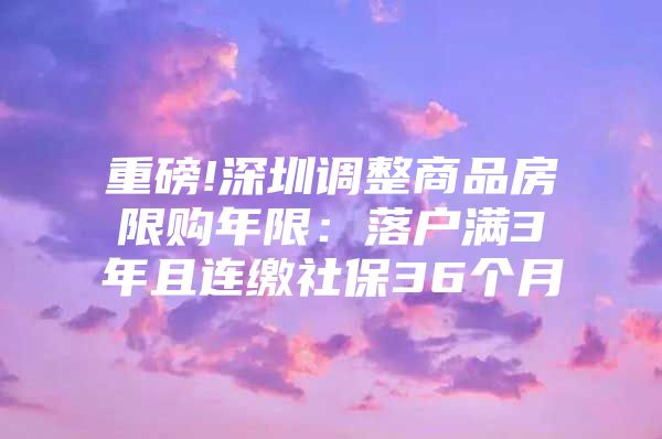 重磅!深圳調(diào)整商品房限購年限：落戶滿3年且連繳社保36個(gè)月