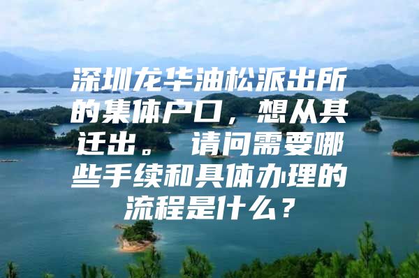 深圳龍華油松派出所的集體戶口，想從其遷出。 請問需要哪些手續(xù)和具體辦理的流程是什么？