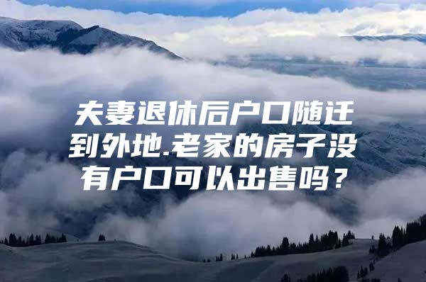 夫妻退休后戶口隨遷到外地.老家的房子沒有戶口可以出售嗎？