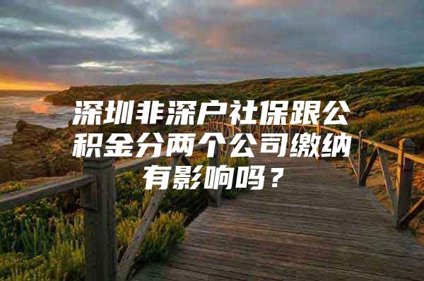 深圳非深戶社保跟公積金分兩個公司繳納有影響嗎？