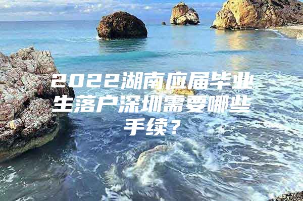 2022湖南應(yīng)屆畢業(yè)生落戶深圳需要哪些手續(xù)？