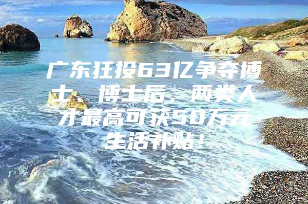 廣東狂投63億爭(zhēng)奪博士、博士后，兩類(lèi)人才最高可獲50萬(wàn)元生活補(bǔ)貼！