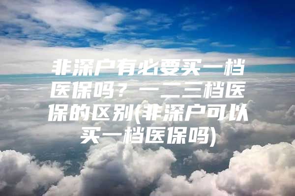 非深戶有必要買一檔醫(yī)保嗎？一二三檔醫(yī)保的區(qū)別(非深戶可以買一檔醫(yī)保嗎)