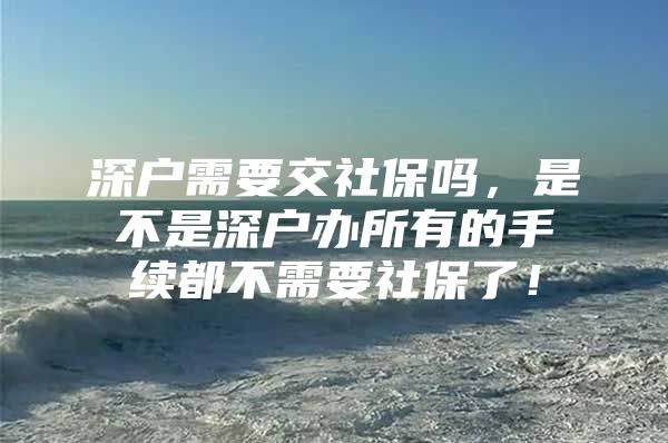 深戶需要交社保嗎，是不是深戶辦所有的手續(xù)都不需要社保了！