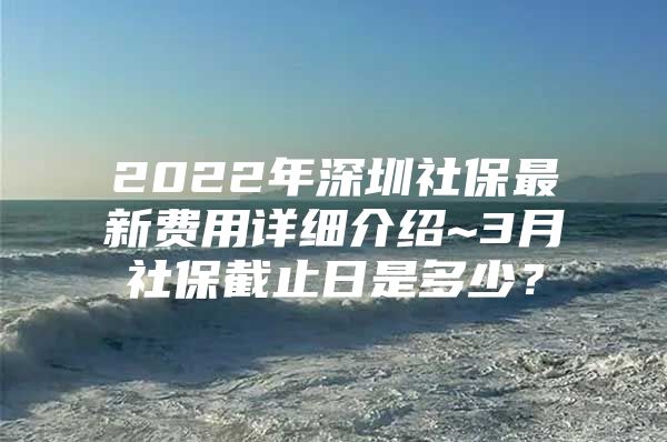 2022年深圳社保最新費用詳細介紹~3月社保截止日是多少？