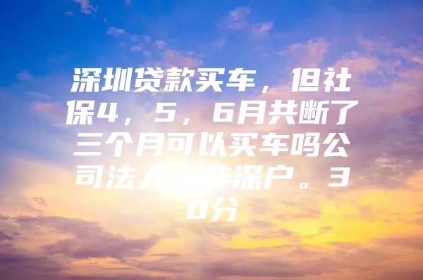 深圳貸款買車，但社保4，5，6月共斷了三個(gè)月可以買車嗎公司法人，非深戶。30分