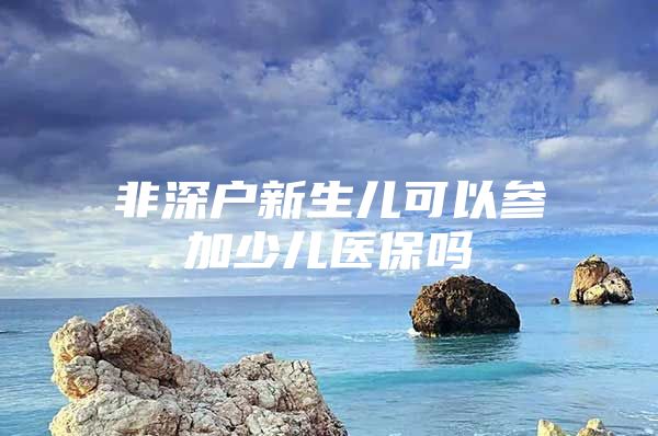 非深戶新生兒可以參加少兒醫(yī)保嗎