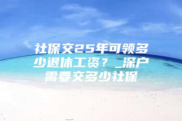 社保交25年可領(lǐng)多少退休工資？_深戶需要交多少社保