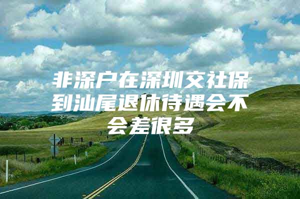 非深戶在深圳交社保到汕尾退休待遇會不會差很多