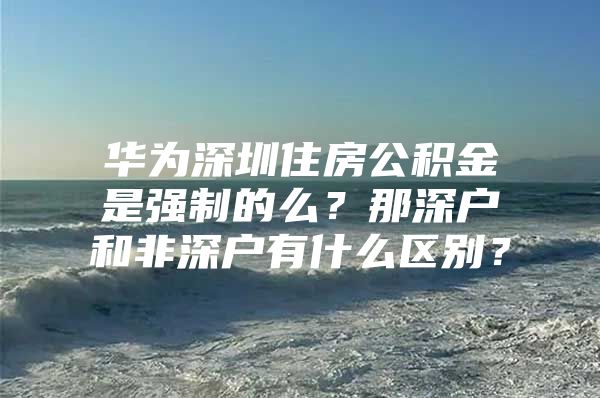 華為深圳住房公積金是強制的么？那深戶和非深戶有什么區(qū)別？