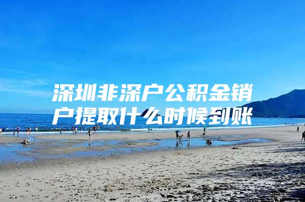 深圳非深戶公積金銷戶提取什么時(shí)候到賬