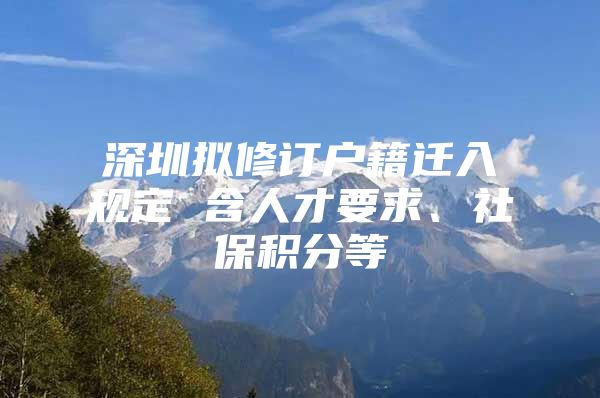 深圳擬修訂戶籍遷入規(guī)定 含人才要求、社保積分等