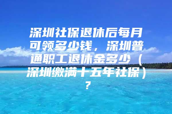 深圳社保退休后每月可領(lǐng)多少錢，深圳普通職工退休金多少（深圳繳滿十五年社保）？