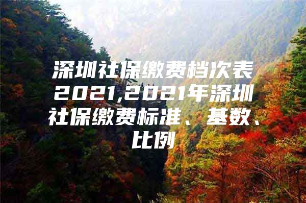 深圳社保繳費檔次表2021,2021年深圳社保繳費標準、基數(shù)、比例