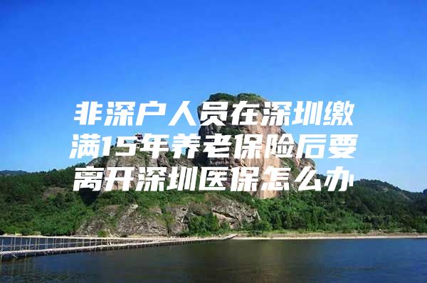 非深戶人員在深圳繳滿15年養(yǎng)老保險(xiǎn)后要離開(kāi)深圳醫(yī)保怎么辦