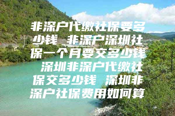 非深戶代繳社保要多少錢(qián) 非深戶深圳社保一個(gè)月要交多少錢(qián) 深圳非深戶代繳社保交多少錢(qián) 深圳非深戶社保費(fèi)用如何算