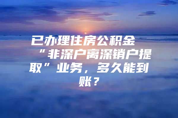 已辦理住房公積金“非深戶離深銷戶提取”業(yè)務(wù)，多久能到賬？