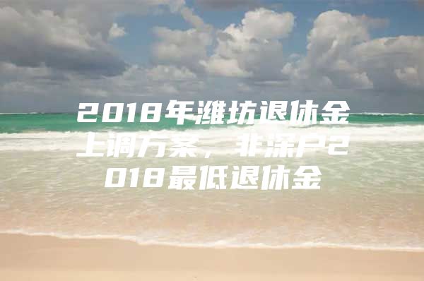 2018年濰坊退休金上調(diào)方案，非深戶2018最低退休金