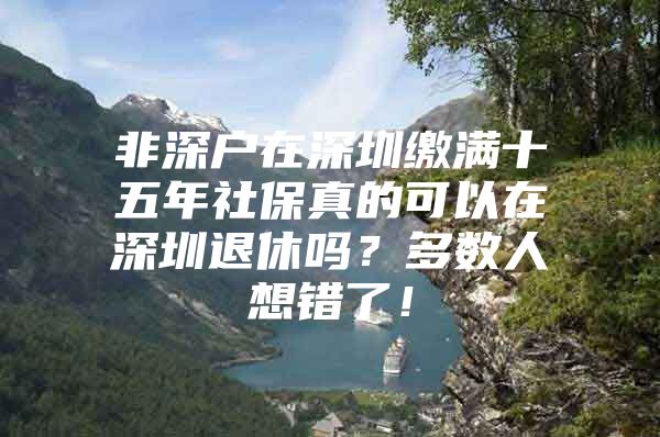 非深戶在深圳繳滿十五年社保真的可以在深圳退休嗎？多數(shù)人想錯(cuò)了！