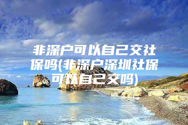 非深戶可以自己交社保嗎(非深戶深圳社?？梢宰约航粏?