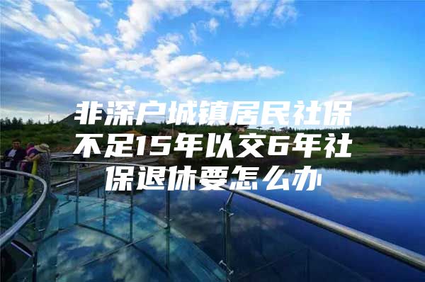 非深戶城鎮(zhèn)居民社保不足15年以交6年社保退休要怎么辦