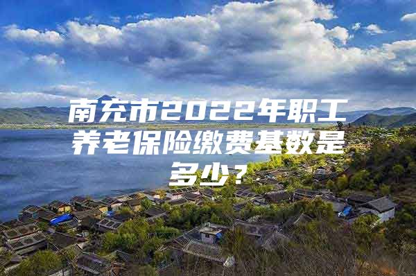 南充市2022年職工養(yǎng)老保險繳費基數(shù)是多少？