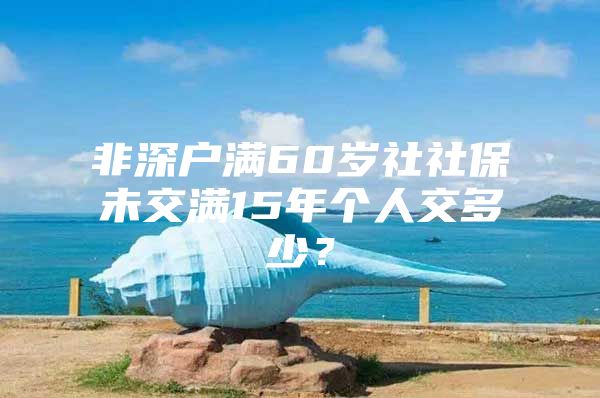 非深戶滿60歲社社保未交滿15年個(gè)人交多少？