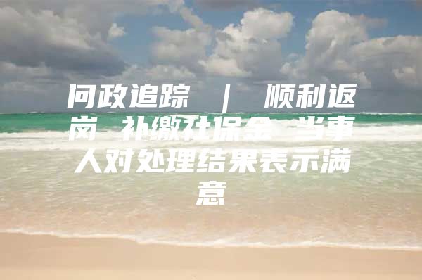 問政追蹤 ｜ 順利返崗 補繳社保金 當(dāng)事人對處理結(jié)果表示滿意