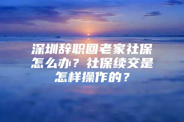 深圳辭職回老家社保怎么辦？社保續(xù)交是怎樣操作的？