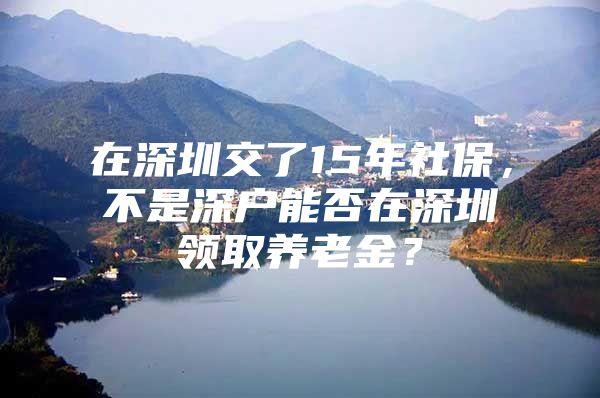 在深圳交了15年社保，不是深戶能否在深圳領取養(yǎng)老金？