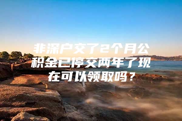 非深戶交了2個(gè)月公積金已停交兩年了現(xiàn)在可以領(lǐng)取嗎？