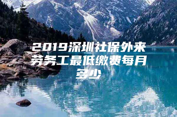 2019深圳社保外來勞務(wù)工最低繳費(fèi)每月多少