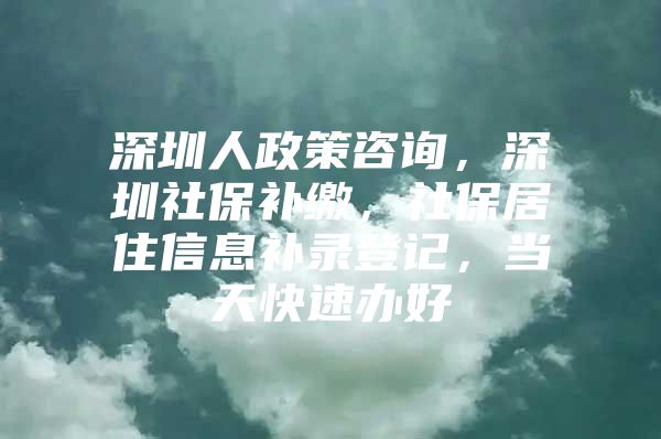 深圳人政策咨詢，深圳社保補繳，社保居住信息補錄登記，當天快速辦好