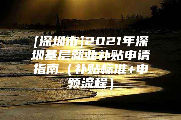 [深圳市]2021年深圳基層就業(yè)補(bǔ)貼申請(qǐng)指南（補(bǔ)貼標(biāo)準(zhǔn)+申領(lǐng)流程）