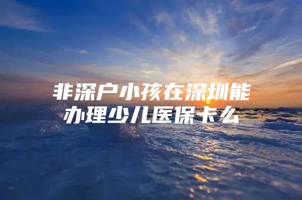 非深戶小孩在深圳能辦理少兒醫(yī)保卡么