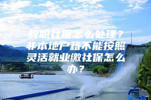 辭職社保怎么處理？非本地戶籍不能按照靈活就業(yè)繳社保怎么辦？