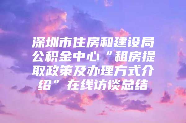 深圳市住房和建設(shè)局公積金中心“租房提取政策及辦理方式介紹”在線訪談總結(jié)