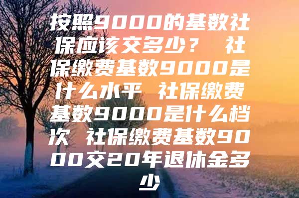 按照9000的基數(shù)社保應(yīng)該交多少？ 社保繳費基數(shù)9000是什么水平 社保繳費基數(shù)9000是什么檔次 社保繳費基數(shù)9000交20年退休金多少