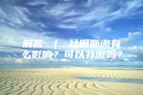 解答 ｜ 社保斷繳有么影響？可以補(bǔ)繳嗎？