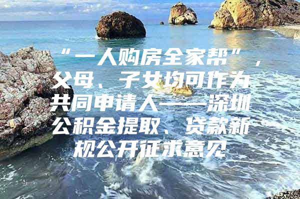 “一人購房全家?guī)汀?，父母、子女均可作為共同申請人——深圳公積金提取、貸款新規(guī)公開征求意見