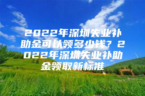 2022年深圳失業(yè)補助金可以領(lǐng)多少錢？2022年深圳失業(yè)補助金領(lǐng)取新標準