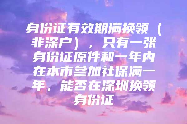 身份證有效期滿換領(lǐng)（非深戶），只有一張身份證原件和一年內(nèi)在本市參加社保滿一年，能否在深圳換領(lǐng)身份證