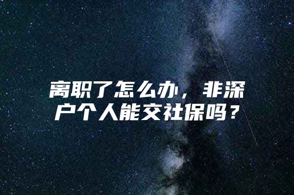 離職了怎么辦，非深戶個人能交社保嗎？