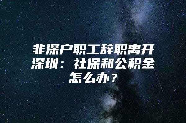 非深戶職工辭職離開(kāi)深圳：社保和公積金怎么辦？